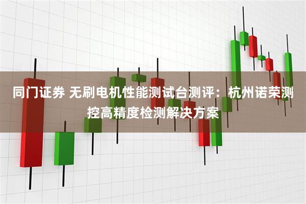 同门证券 无刷电机性能测试台测评：杭州诺荣测控高精度检测解决方案