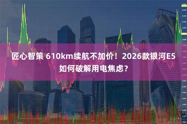 匠心智策 610km续航不加价！2026款银河E5如何破解用电焦虑？