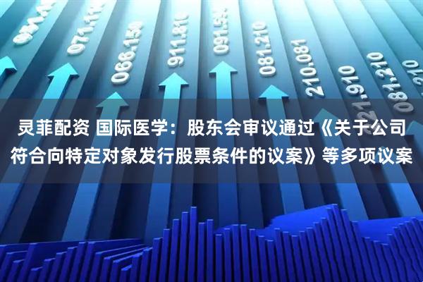 灵菲配资 国际医学：股东会审议通过《关于公司符合向特定对象发行股票条件的议案》等多项议案