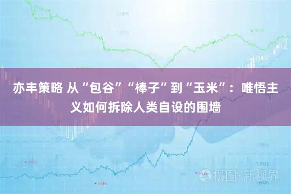 亦丰策略 从“包谷”“棒子”到“玉米”：唯悟主义如何拆除人类自设的围墙