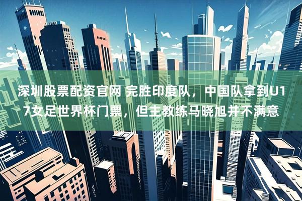 深圳股票配资官网 完胜印度队，中国队拿到U17女足世界杯门票，但主教练马晓旭并不满意