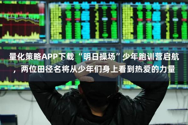 量化策略APP下载 “明日操场”少年跑训营启航，两位田径名将从少年们身上看到热爱的力量