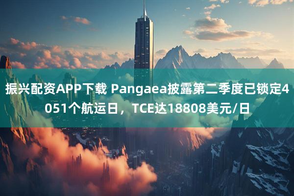振兴配资APP下载 Pangaea披露第二季度已锁定4051个航运日，TCE达18808美元/日